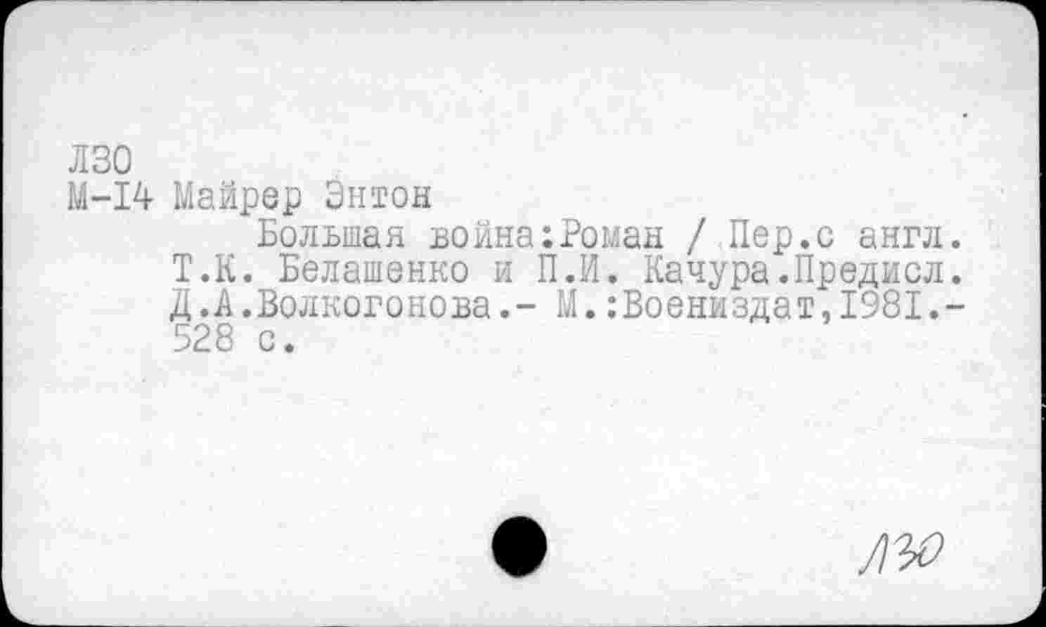 ﻿лзо
М-14 Майрер Энтон
Большая война:Роман / Пер.с англ. Т.К. Белашенко и П.И. Качура.Предисл. Д.А.Волкогонова.- М.:Воениздат,1981.-528 с.
ЛЪО